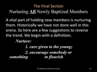 The Final Section
Nurturing All Newly Baptized Members
A vital part of holding new members is nurturing
them. Historically we have not done well in this
arena. So here are a few suggestions to reverse
the trend. We begin with a definition.
Nurture:
1. care given to the young;
2. encourage somebody or
something to flourish
The Middle Class Member Initiative 54
 