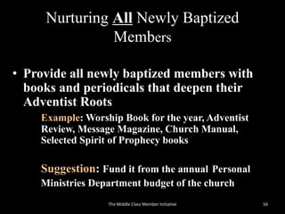 Nurturing All Newly Baptized
Members
• Provide all newly baptized members with
books and periodicals that deepen their
Adventist Roots
Example: Worship Book for the year, Adventist
Review, Message Magazine, Church Manual,
Selected Spirit of Prophecy books
Suggestion: Fund it from the annual Personal
Ministries Department budget of the church
56The Middle Class Member Initiative
 