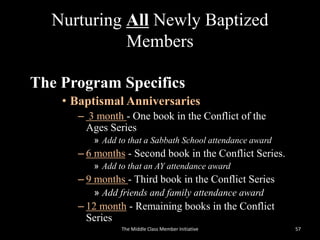 Nurturing All Newly Baptized
Members
The Program Specifics
• Baptismal Anniversaries
– 3 month - One book in the Conflict of the
Ages Series
» Add to that a Sabbath School attendance award
– 6 months - Second book in the Conflict Series.
» Add to that an AY attendance award
– 9 months - Third book in the Conflict Series
» Add friends and family attendance award
– 12 month - Remaining books in the Conflict
Series
57The Middle Class Member Initiative
 