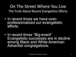 On The Street Where You Live
The Truth About Recent Evangelistic Efforts
• In recent times we have over-
professionalized our evangelistic
efforts.
• In recent times “Big-event”
Evangelistic successes are in decline
among Black and White American
Adventist congregations.
5The Middle Class Member Initiative
 