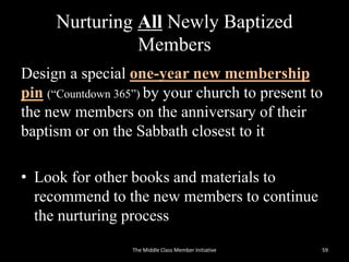 Nurturing All Newly Baptized
Members
Design a special one-year new membership
pin (“Countdown 365”) by your church to present to
the new members on the anniversary of their
baptism or on the Sabbath closest to it
• Look for other books and materials to
recommend to the new members to continue
the nurturing process
The Middle Class Member Initiative 59
 