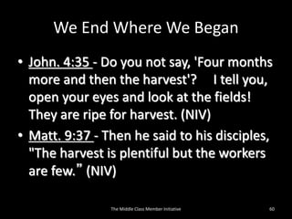 We End Where We Began
• John. 4:35 - Do you not say, 'Four months
more and then the harvest'? I tell you,
open your eyes and look at the fields!
They are ripe for harvest. (NIV)
• Matt. 9:37 - Then he said to his disciples,
"The harvest is plentiful but the workers
are few.” (NIV)
The Middle Class Member Initiative 60
 