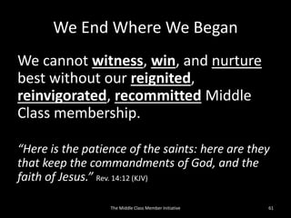 We End Where We Began
We cannot witness, win, and nurture
best without our reignited,
reinvigorated, recommitted Middle
Class membership.
“Here is the patience of the saints: here are they
that keep the commandments of God, and the
faith of Jesus.” Rev. 14:12 (KJV)
The Middle Class Member Initiative 61
 