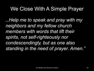 We Close With A Simple Prayer
…Help me to speak and pray with my
neighbors and my fellow church
members with words that lift their
spirits, not self-righteously nor
condescendingly, but as one also
standing in the need of prayer. Amen.”
63The Middle Class Member Initiative
 