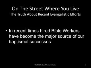On The Street Where You Live
The Truth About Recent Evangelistic Efforts
• In recent times hired Bible Workers
have become the major source of our
baptismal successes
6The Middle Class Member Initiative
 