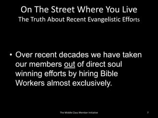 On The Street Where You Live
The Truth About Recent Evangelistic Efforts
• Over recent decades we have taken
our members out of direct soul
winning efforts by hiring Bible
Workers almost exclusively.
7The Middle Class Member Initiative
 