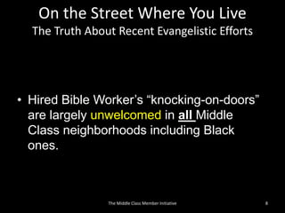 On the Street Where You Live
The Truth About Recent Evangelistic Efforts
• Hired Bible Worker’s “knocking-on-doors”
are largely unwelcomed in all Middle
Class neighborhoods including Black
ones.
8The Middle Class Member Initiative
 