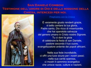 Preghiamo con la Chiesa È veramente giusto renderti grazie, è bello cantare la tua gloria, Padre santo, Dio ricco di misericordia, che hai operatola salvezza del genere umano in Cristo nostro Signore. Tu ci doni la gioia di celebrare la festa di san Daniele, pastore secondo il tuo cuore, evangelizzatore ardente dei popoli africani.  Nella sua fede incrollabile, ci offri una luce sicura per i nostri passi; nella sua carità operosa, ci mostri il cammino evangelico che unisce razze, culture e nazioni. San Daniele Comboni Testimone dell’amore di Dio e della missione della Chiesa, intercedi per noi.  