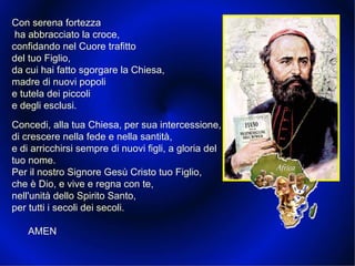Con serena fortezza ha abbracciato la croce, confidando nel Cuore trafitto del tuo Figlio, da cui hai fatto sgorgare la Chiesa, madre di nuovi popoli e tutela dei piccoli e degli esclusi.  Concedi, alla tua Chiesa, per sua intercessione, di crescere nella fede e nella santità, e di arricchirsi sempre di nuovi figli, a gloria del tuo nome. Per il nostro Signore Gesù Cristo tuo Figlio, che è Dio, e vive e regna con te, nell'unità dello Spirito Santo, per tutti i secoli dei secoli. AMEN 