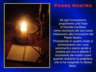 Padre Nostro Ad ogni invocazione, proponiamo una frase di Daniele Comboni come risonanza del suo cuore missionario alle invocazioni del Padre Nostro. Procedendo in questo modo ci sintonizziamo con i suoi sentimenti e siamo aiutati a rendere più vivo e attento il movimento del nostro cuore quando recitiamo la preghiera, che ci ha insegnato lo stesso Gesù.  