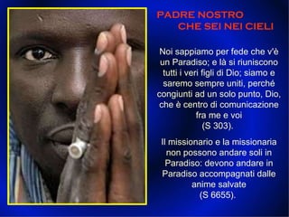 PADRE NOSTRO   CHE SEI NEI CIELI  Noi sappiamo per fede che v'è un Paradiso; e là si riuniscono tutti i veri figli di Dio; siamo e saremo sempre uniti, perché congiunti ad un solo punto, Dio, che è centro di comunicazione fra me e voi (S 303).  Il missionario e la missionaria non possono andare soli in Paradiso: devono andare in Paradiso accompagnati dalle anime salvate (S 6655).  