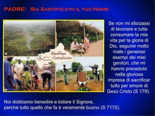 Se non mi sforzassi di lavorare e tutta consumare la mia vita per la gloria di Dio, seguirei molto male i generosi esempi dei miei genitori, che mi hanno preceduto nella gloriosa impresa di sacrificar tutto per amore di Gesù Cristo (S 179).  PADRE!  Sia Santificato il tuo Nome  Noi dobbiamo benedire e lodare il Signore, perché tutto quello che fa è veramente buono (S 7172).  