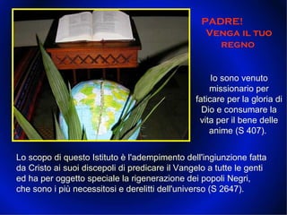 PADRE!  Venga il tuo regno  Io sono venuto missionario per faticare per la gloria di Dio e consumare la vita per il bene delle anime (S 407).  Lo scopo di questo Istituto è l'adempimento dell'ingiunzione fatta da Cristo ai suoi discepoli di predicare il Vangelo a tutte le genti ed ha per oggetto speciale la rigenerazione dei popoli Negri, che sono i più necessitosi e derelitti dell'universo (S 2647).  