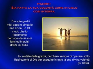 PADRE!  Sia fatta la tua volontà come in cielo così interra  Io, aiutato dalla grazia, cercherò sempre di operare sotto l’ispirazione di Dio per eseguire in tutto la sua divina volontà (S 1034). •  Dio solo guidi i miei passi e diriga le mie azioni, in tal modo che io fedelmente corrisponda ai suoi lumi ed impulsi divini  (S 596).  