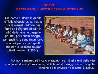 PADRE!  Dacci oggi il nostro pane quotidiano  Oh, come fu dolce in quella difficile circostanza stringere fra le mani il Padrone dei fiumi ed il Signore di tutte le tribù della terra, e pregarlo per noi, per i nostri bisogni, per quelli che sono in pericolo con noi, per voi, per quelli che non lo conoscono, per tutto il mondo! (S 256s).  Noi non sentiamo né il calore equatoriale, né gli stenti della vita apostolica di questa missione, né la fatica dei viaggi, né le disagiate dimore; né la privazione di tutto (S 3369).  