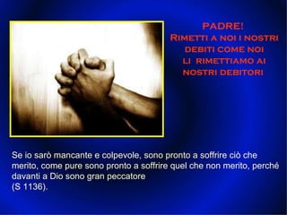 PADRE!  Rimetti a noi i nostri debiti come noi li  rimettiamo ai nostri debitori  Se io sarò mancante e colpevole, sono pronto a soffrire ciò che merito, come pure sono pronto a soffrire quel che non merito, perché davanti a Dio sono gran peccatore (S 1136).  