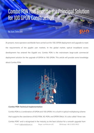 Email: ics@suntelecom.cn Skype: suntelecom.s01 Whatsapp: +86 21 6013 8637
At present, more operators worldwide have carried out the 10G-GPON deployment and upgrade to meet
the requirements of the gigabit user markets. In the global market, optical broadband access
development has entered the Gigabit era. Combo PON is the mainstream large-scale commercial
deployment solution for the upgrade of GPON to 10G GPON. This article will provide some knowledge
about Combo PON.
Combo PON Technical Implementation
Combo PON is a combination of GPON and 10G GPON. It is a built-in optical multiplexing scheme
that supports the coexistence of XGS-PON, XG-PON, and GPON ONUs. It is also called "three-rate
Combo PON" and is recognized in the industry as the best solution for a smooth upgrade from
 