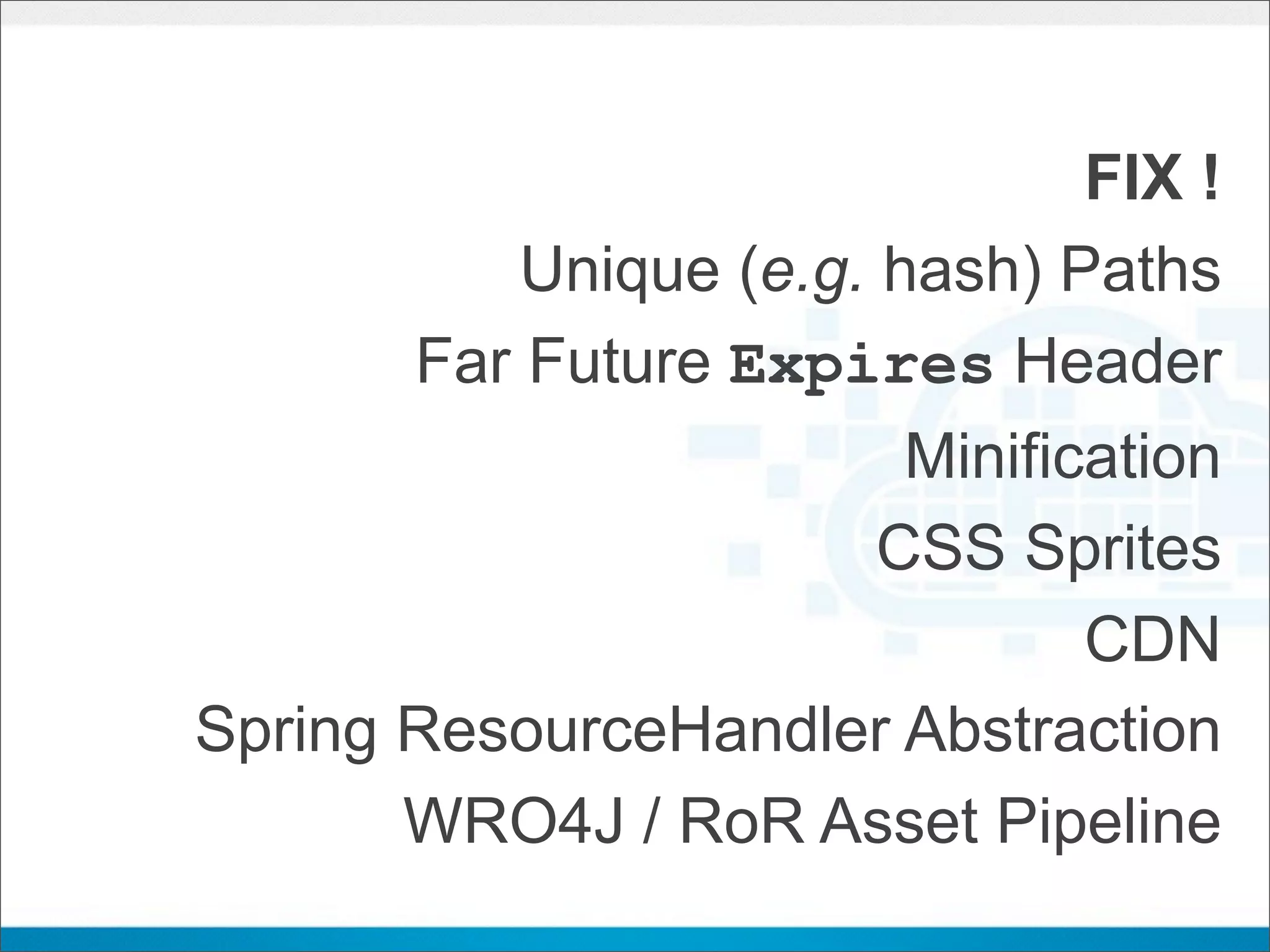 FIX !
           Unique (e.g. hash) Paths
       Far Future Expires Header
                         Minification
                        CSS Sprites
                                CDN
Spring ResourceHandler Abstraction
       WRO4J / RoR Asset Pipeline
 