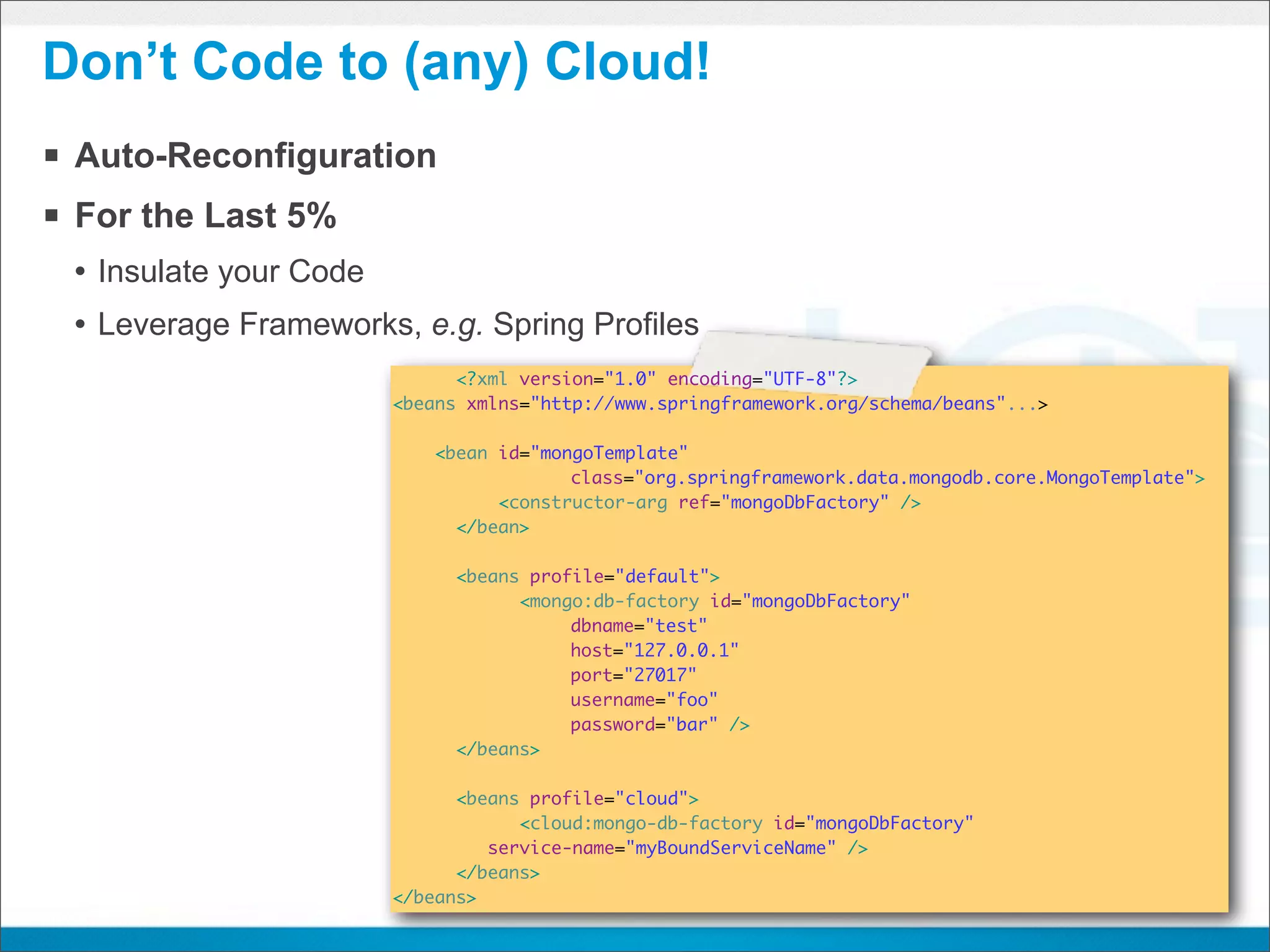 Don’t Code to (any) Cloud!
§ Auto-Reconfiguration
§ For the Last 5%
 • Insulate your Code
 • Leverage Frameworks, e.g. Spring Profiles
                              <?xml version="1.0" encoding="UTF-8"?>
                        <beans xmlns="http://www.springframework.org/schema/beans"...>

                            <bean id="mongoTemplate"
                                         class="org.springframework.data.mongodb.core.MongoTemplate">
                        	         <constructor-arg ref="mongoDbFactory" />
                        	     </bean>

                        	     <beans profile="default">
                            	       <mongo:db-factory id="mongoDbFactory"
                                         dbname="test"
                                         host="127.0.0.1"
                                         port="27017"
                                         username="foo"
                                         password="bar" />
                        	     </beans>

                        	     <beans profile="cloud">
                            	       <cloud:mongo-db-factory id="mongoDbFactory"
                                 service-name="myBoundServiceName" />
                        	     </beans>
                        </beans>
 