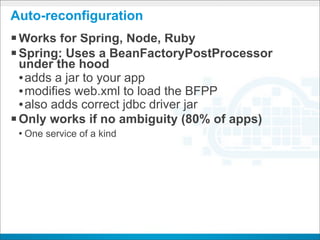Auto-reconfiguration
§ Works for Spring, Node, Ruby
§ Spring: Uses a BeanFactoryPostProcessor
   under the hood
   • adds a jar to your app
   • modifies web.xml to load the BFPP
   • also adds correct jdbc driver jar
§ Only works if no ambiguity (80% of apps)
 • One service of a kind




                           CONFIDENTIAL
 