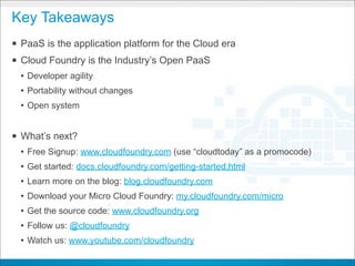 Key Takeaways
§ PaaS is the application platform for the Cloud era
§ Cloud Foundry is the Industry’s Open PaaS
  • Developer agility
  • Portability without changes
  • Open system


§ What’s next?
  • Free Signup: www.cloudfoundry.com (use “cloudtoday” as a promocode)
  • Get started: docs.cloudfoundry.com/getting-started.html
  • Learn more on the blog: blog.cloudfoundry.com
  • Download your Micro Cloud Foundry: my.cloudfoundry.com/micro
  • Get the source code: www.cloudfoundry.org
  • Follow us: @cloudfoundry
  • Watch us: www.youtube.com/cloudfoundry
                                      CONFIDENTIAL
 