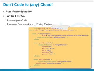 Don’t Code to (any) Cloud!
§ Auto-Reconfiguration
§ For the Last 5%
 • Insulate your Code
 • Leverage Frameworks, e.g. Spring Profiles
                              <?xml version="1.0" encoding="UTF-8"?>
                        <beans xmlns="http://www.springframework.org/schema/beans"...>

                            <bean id="mongoTemplate"
                                         class="org.springframework.data.mongodb.core.MongoTemplate">
                        	         <constructor-arg ref="mongoDbFactory" />
                        	     </bean>

                        	     <beans profile="default">
                            	       <mongo:db-factory id="mongoDbFactory"
                                         dbname="test"
                                         host="127.0.0.1"
                                         port="27017"
                                         username="foo"
                                         password="bar" />
                        	     </beans>

                        	     <beans profile="cloud">
                            	       <cloud:mongo-db-factory id="mongoDbFactory"
                                 service-name="myBoundServiceName" />
                        	     </beans>
                        </beans>
 