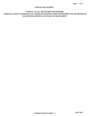 Page of7
05/21/2015
** PROTECTED BY FERPA **
8
END OF TRANSCRIPT
*NOTICE TO ALL TRANSCRIPT REVIEWERS:
FOR FULL EXPLANATIONS OF ALL ITEMS FLAGGED ON THIS TRANSCRIPT, PLEASE REFER TO
LEGEND FOLLOWING LAST PAGE OF TRANSCRIPT.
 