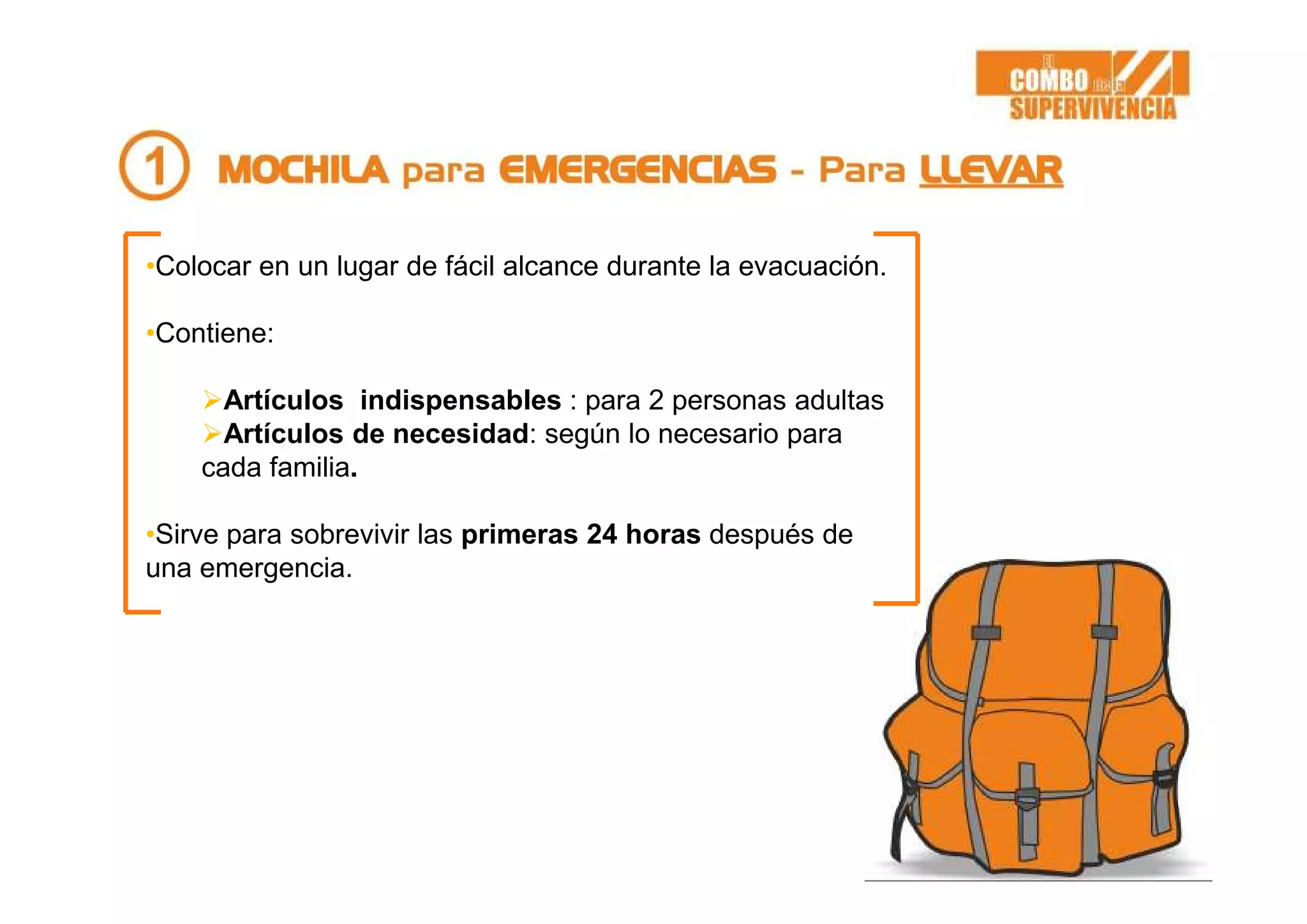 •Colocar en un lugar de fácil alcance durante la evacuación.
•Contiene:
Artículos indispensables : para 2 personas adultas
Artículos de necesidad: según lo necesario para
cada familia.
•Sirve para sobrevivir las primeras 24 horas después de
una emergencia.