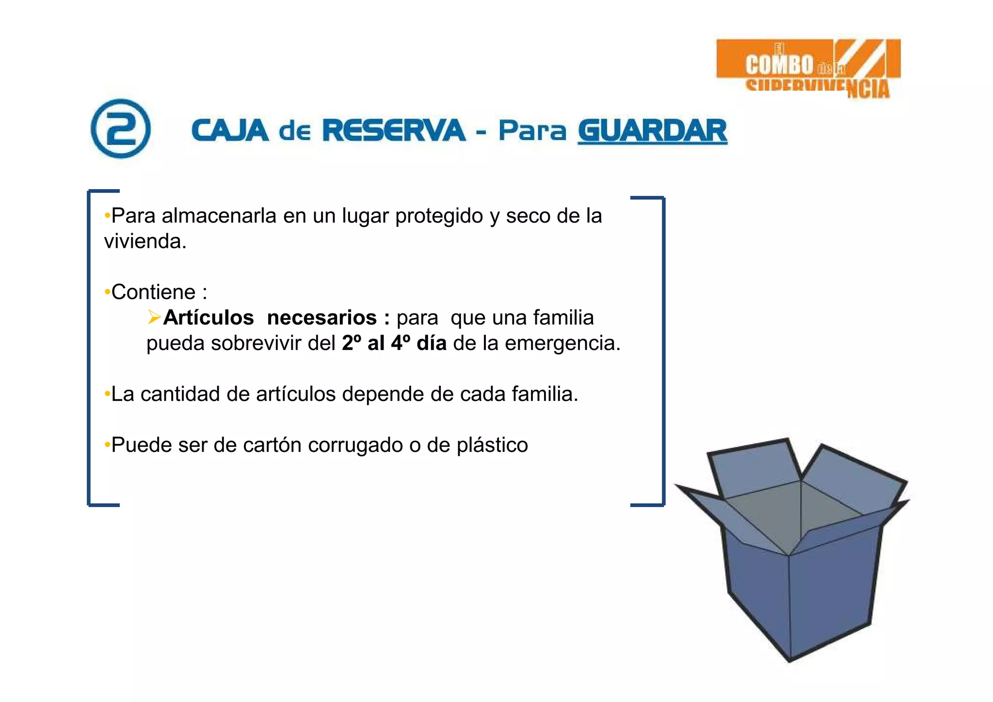 •Para almacenarla en un lugar protegido y seco de la
vivienda.
•Contiene :
Artículos necesarios : para que una familia
pueda sobrevivir del 2º al 4º día de la emergencia.
•La cantidad de artículos depende de cada familia.
•Puede ser de cartón corrugado o de plástico