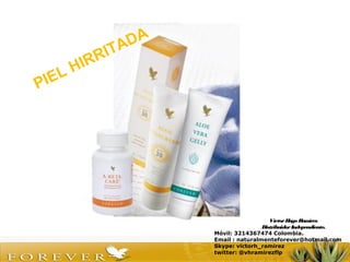 VíctorHugo Ramírez
DistribuidorIndependiente.
Móvil: 3214367474 Colombia.
Email : naturalmenteforever@hotmail.com
Skype: victorh_ramirez
twitter: @vhramirezflp
PIEL HIRRITADA
 