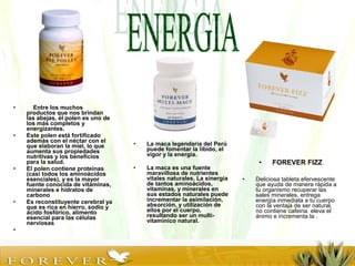 • Entre los muchos
productos que nos brindan
las abejas, el polen es uno de
los más completos y
energizantes.
• Este polen está fortificado
además con el néctar con el
que elaboran la miel, lo que
aumenta sus propiedades
nutritivas y los beneficios
para la salud.
• El polen contiene proteínas
(casi todos los aminoácidos
esenciales), y es la mayor
fuente conocida de vitaminas,
minerales e hidratos de
carbono
• Es reconstituyente cerebral ya
que es rica en hierro, sodio y
ácido fosfórico, alimento
esencial para las células
nerviosas
•
• La maca legendaria del Perú
puede fomentar la líbido, el
vigor y la energía.
• La maca es una fuente
maravillosa de nutrientes
vitales naturales. La sinergia
de tantos aminoácidos,
vitaminas, y minerales en
sus estados naturales puede
incrementar la asimilación,
absorción, y utilización de
ellos por el cuerpo,
resultando ser un multi-
vitamínico natural.
• FOREVER FIZZ
• Deliciosa tableta efervescente
que ayuda de manera rápida a
tu organismo recuperar las
sales minerales, entrega
energía inmediata a tu cuerpo
con la ventaja de ser natural,
no contiene cafeina. eleva el
ánimo e incrementa la .
 