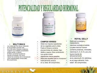 • MULTI MACA
• Los indios del Perú llevan utilizando
• la raíz de Maca durante más
• de 2.000 años. Estudios modernos
• sugieren sus múltiples propiedades:
• puede ayudar a mejorar
• la líbido, aumentar la potencia
• sexual y la energía. Así como
• reducir los síntomas de la menopausia
• y las irregularidades menstruales.
• 60 comprimidos.
• ROYAL GELLY
• Estimula tu energía y
metabolismo
• mientras combate el estrés.
• La jalea real de Forever
• contiene proteínas, minerales,
• vitaminas A, C, D, E y es una
• buena fuente de
almacenamiento
• de la vitamina B. En definitiva,
• es el mejor alimento “Anti-
• edad”. 60 comprimidos.
• CAMPOS VERDES
• Obtén los mejores ingredientes
• de los vegetales para tu dieta.
• Fields of Greens combina
• jóvenes brotes de cebada, trigo,
• alfalfa y cayena. Esta combinación
• nos ayuda a tener
• digestiones menos pesadas.
• Ideal para aquellos que no incorporan
• habitualmente verdura
• en su dieta. 80 comprimidos..
 