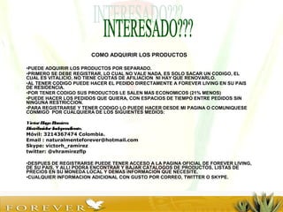 COMO ADQUIRIR LOS PRODUCTOS
•PUEDE ADQUIRIR LOS PRODUCTOS POR SEPARADO.
•PRIMERO SE DEBE REGISTRAR, LO CUAL NO VALE NADA, ES SOLO SACAR UN CODIGO, EL
CUAL ES VITALICIO, NO TIENE CUOTAS DE AFILIACION NI HAY QUE RENOVARLO.
•AL TENER CODIGO PUEDE HACER EL PEDIDO DIRECTAMENTE A FOREVER LIVING EN SU PAIS
DE RESIDENCIA.
•POR TENER CODIGO SUS PRODUCTOS LE SALEN MAS ECONOMICOS (21% MENOS)
•PUEDE HACER LOS PEDIDOS QUE QUIERA, CON ESPACIOS DE TIEMPO ENTRE PEDIDOS SIN
NINGUNA RESTRICCION.
•PARA REGISTRARSE Y TENER CODIGO LO PUEDE HACER DESDE MI PAGINA O COMUNIQUESE
CONMIGO POR CUALQUIERA DE LOS SIGUIENTES MEDIOS:
VíctorHugo Ramírez
DistribuidorIndependiente.
Móvil: 3214367474 Colombia.
Email : naturalmenteforever@hotmail.com
Skype: victorh_ramirez
twitter: @vhramirezflp
•DESPUES DE REGISTRARSE PUEDE TENER ACCESO A LA PAGINA OFICIAL DE FOREVER LIVING,
DE SU PAIS, Y ALLI PODRA ENCONTRAR Y BAJAR CATALOGOS DE PRODUCTOS, LISTAS DE
PRECIOS EN SU MONEDA LOCAL Y DEMAS INFORMACION QUE NECESITE.
•CUALQUIER INFORMACION ADICIONAL CON GUSTO POR CORREO, TWITTER O SKYPE.
 