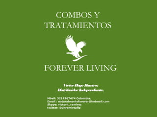 FOREVER LIVING
COMBOS Y
TRATAMIENTOS
VíctorHugo Ramírez
DistribuidorIndependiente.
Móvil: 3214367474 Colombia.
Email : naturalmenteforever@hotmail.com
Skype: victorh_ramirez
twitter: @vhramirezflp
 