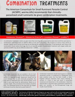 OM BIN AT ION T R E AT MENT S
The American Consortium for Small Ruminant Parasite Control
(ACSRPC; wormx.info) recommends that clinically-
parasitized small ruminants be given combination treatments.
A combination treatment is when you give more than one drug (dewormer) at the same time to kill the same worms.
Combination treatments have an additive effect on the worm population. The purpose is to kill as many worms as
possible. Worms which survive one drug can be killed by the second (or third) drug. To be beneficial, each drug in the
combination should reduce fecal egg count by at least 60 percent. A combination treatment with copper oxide wire
particles (COWP) may also be effective (dewormer + COWP).
Combination treatments should only be given to clinically-
parasitized animals, as evidenced by FAMACHA© score,
body condition score, the Five Point Check®, or other
targeted selective treatment (TST) criteria. Treating all
animals in a flock or herd will result in accelerated
resistance to all dewormers in the combination. Veterinary
approval (Rx) is required to give combination treatments to
goats and camelids, as non-FDA-approved drugs are
usually recommended.
ALBENDAZOLE (VALBAZEN®) + MOXIDECTIN (CYDECTIN®) + LEVAMISOLE (PROHIBIT®, LEVAMED®)
Combination dewormers are not available in the US. Each
drug in the combination must be administered separately,
ideally in a separate syringe. Dewormers should not be
mixed because they are not chemically-compatible. The
most effective drug from each class should be given. A full
dose of each drug should be administered, based on an
accurate weight. Only oral (drench) formulations should be
used. The withdrawal period of the drug with the longest
withdrawal should be observed (usually Cydectin®)
 