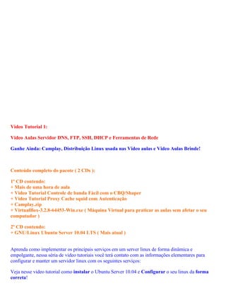 Video Tutorial 1:

Video Aulas Servidor DNS, FTP, SSH, DHCP e Ferramentas de Rede

Ganhe Ainda: Camplay, Distribuição Linux usada nas Video aulas e Video Aulas Brinde!



Conteúdo completo do pacote ( 2 CDs ):

1º CD contendo:
+ Mais de uma hora de aula
+ Video Tutorial Controle de banda Fácil com o CBQ/Shaper
+ Video Tutorial Proxy Cache squid com Autenticação
+ Camplay.zip
+ VirtualBox-3.2.8-64453-Win.exe ( Máquina Virtual para praticar as aulas sem afetar o seu
computador )

2º CD contendo:
+ GNU/Linux Ubuntu Server 10.04 LTS ( Mais atual )


Aprenda como implementar os principais serviços em um server linux de forma dinâmica e
empolgante, nessa séria de video tutoriais você terá contato com as informações elementares para
configurar e manter um servidor linux com os seguintes serviços:

Veja nesse video tutorial como instalar o Ubuntu Server 10.04 e Configurar o seu linux da forma
correta!
 