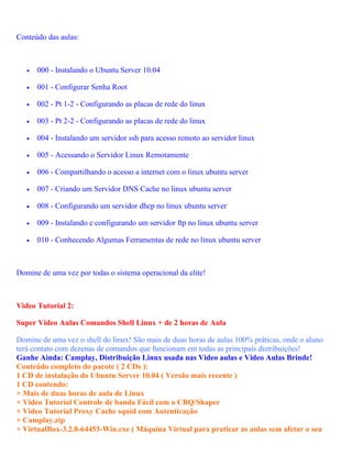 Conteúdo das aulas:



   •   000 - Instalando o Ubuntu Server 10.04

   •   001 - Configurar Senha Root

   •   002 - Pt 1-2 - Configurando as placas de rede do linux

   •   003 - Pt 2-2 - Configurando as placas de rede do linux

   •   004 - Instalando um servidor ssh para acesso remoto ao servidor linux

   •   005 - Acessando o Servidor Linux Remotamente

   •   006 - Compartilhando o acesso a internet com o linux ubuntu server

   •   007 - Criando um Servidor DNS Cache no linux ubuntu server

   •   008 - Configurando um servidor dhcp no linux ubuntu server

   •   009 - Instalando e configurando um servidor ftp no linux ubuntu server

   •   010 - Conhecendo Algumas Ferramentas de rede no linux ubuntu server



Domine de uma vez por todas o sistema operacional da elite!



Video Tutorial 2:

Super Video Aulas Comandos Shell Linux + de 2 horas de Aula

Domine de uma vez o shell do linux! São mais de duas horas de aulas 100% práticas, onde o aluno
terá contato com dezenas de comandos que funcionam em todas as principais distribuições!
Ganhe Ainda: Camplay, Distribuição Linux usada nas Video aulas e Video Aulas Brinde!
Conteúdo completo do pacote ( 2 CDs ):
1 CD de instalação do Ubuntu Server 10.04 ( Versão mais recente )
1 CD contendo:
+ Mais de duas horas de aula de Linux
+ Video Tutorial Controle de banda Fácil com o CBQ/Shaper
+ Video Tutorial Proxy Cache squid com Autenticação
+ Camplay.zip
+ VirtualBox-3.2.8-64453-Win.exe ( Máquina Virtual para praticar as aulas sem afetar o seu
 