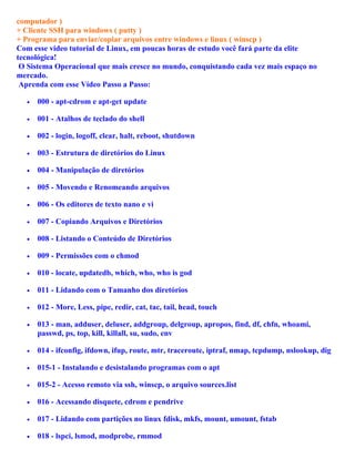computador )
+ Cliente SSH para windows ( putty )
+ Programa para enviar/copiar arquivos entre windows e linux ( winscp )
Com esse video tutorial de Linux, em poucas horas de estudo você fará parte da elite
tecnológica!
 O Sistema Operacional que mais cresce no mundo, conquistando cada vez mais espaço no
mercado.
 Aprenda com esse Vídeo Passo a Passo:

  •   000 - apt-cdrom e apt-get update

  •   001 - Atalhos de teclado do shell

  •   002 - login, logoff, clear, halt, reboot, shutdown

  •   003 - Estrutura de diretórios do Linux

  •   004 - Manipulação de diretórios

  •   005 - Movendo e Renomeando arquivos

  •   006 - Os editores de texto nano e vi

  •   007 - Copiando Arquivos e Diretórios

  •   008 - Listando o Conteúdo de Diretórios

  •   009 - Permissões com o chmod

  •   010 - locate, updatedb, which, who, who is god

  •   011 - Lidando com o Tamanho dos diretórios

  •   012 - More, Less, pipe, redir, cat, tac, tail, head, touch

  •   013 - man, adduser, deluser, addgroup, delgroup, apropos, find, df, chfn, whoami,
      passwd, ps, top, kill, killall, su, sudo, env

  •   014 - ifconfig, ifdown, ifup, route, mtr, traceroute, iptraf, nmap, tcpdump, nslookup, dig

  •   015-1 - Instalando e desistalando programas com o apt

  •   015-2 - Acesso remoto via ssh, winscp, o arquivo sources.list

  •   016 - Acessando disquete, cdrom e pendrive

  •   017 - Lidando com partições no linux fdisk, mkfs, mount, umount, fstab

  •   018 - lspci, lsmod, modprobe, rmmod
 