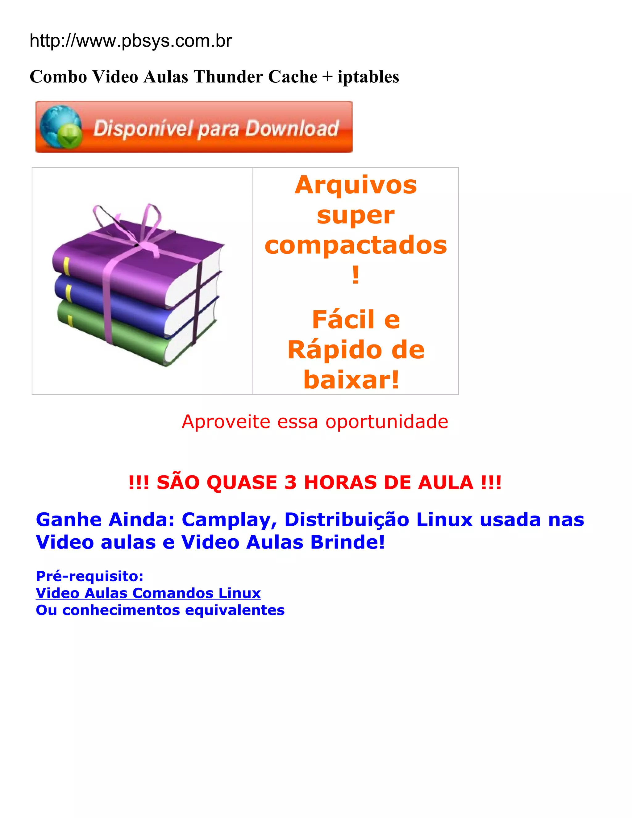 http://www.pbsys.com.br
Combo Video Aulas Thunder Cache + iptables




                            Arquivos
                             super
                          compactados
                               !
                                 Fácil e
                                Rápido de
                                 baixar!
                 Aproveite essa oportunidade


           !!! SÃO QUASE 3 HORAS DE AULA !!!
Ganhe Ainda: Camplay, Distribuição Linux usada nas
Video aulas e Video Aulas Brinde!
Pré-requisito:
Video Aulas Comandos Linux
Ou conhecimentos equivalentes
 