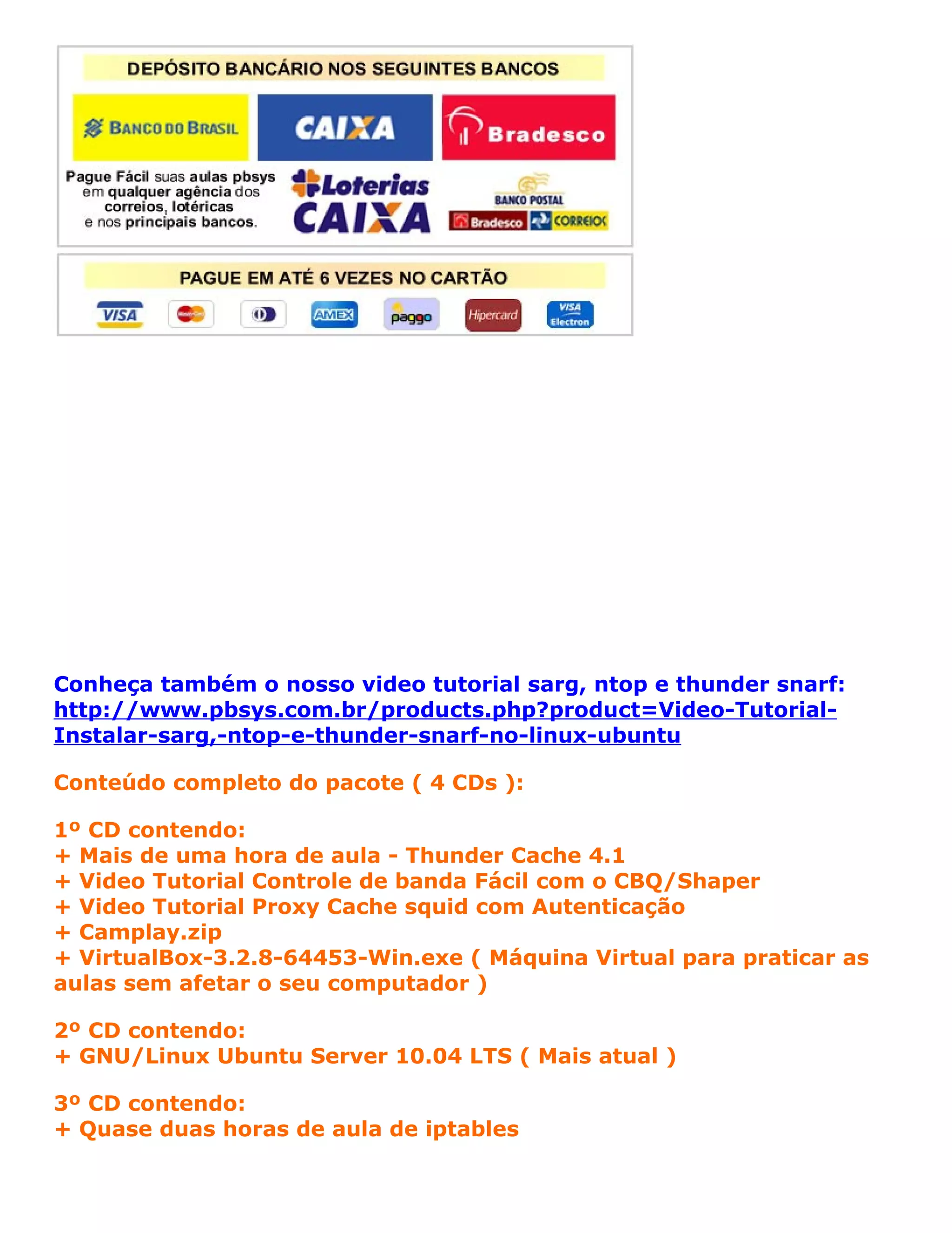 Conheça também o nosso video tutorial sarg, ntop e thunder snarf:
http://www.pbsys.com.br/products.php?product=Video-Tutorial-
Instalar-sarg,-ntop-e-thunder-snarf-no-linux-ubuntu

Conteúdo completo do pacote ( 4 CDs ):

1º CD contendo:
+ Mais de uma hora de aula - Thunder Cache 4.1
+ Video Tutorial Controle de banda Fácil com o CBQ/Shaper
+ Video Tutorial Proxy Cache squid com Autenticação
+ Camplay.zip
+ VirtualBox-3.2.8-64453-Win.exe ( Máquina Virtual para praticar as
aulas sem afetar o seu computador )

2º CD contendo:
+ GNU/Linux Ubuntu Server 10.04 LTS ( Mais atual )

3º CD contendo:
+ Quase duas horas de aula de iptables
 