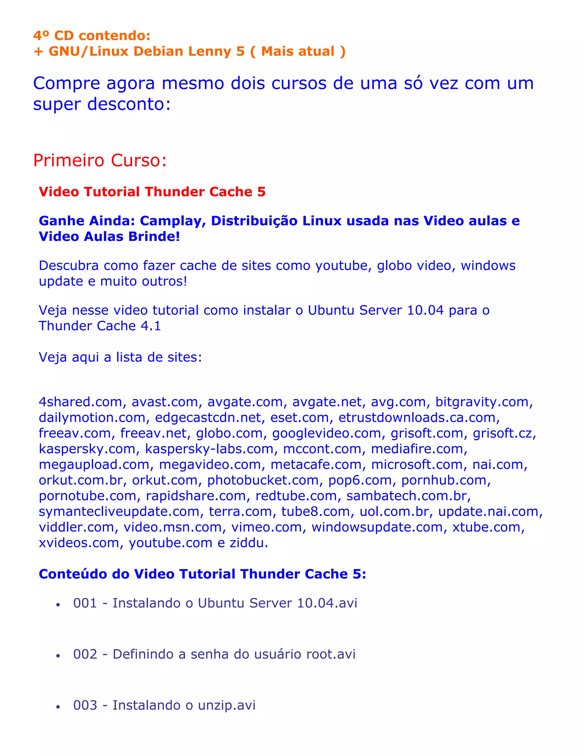 4º CD contendo:
+ GNU/Linux Debian Lenny 5 ( Mais atual )

Compre agora mesmo dois cursos de uma só vez com um
super desconto:


Primeiro Curso:
Video Tutorial Thunder Cache 5

Ganhe Ainda: Camplay, Distribuição Linux usada nas Video aulas e
Video Aulas Brinde!

Descubra como fazer cache de sites como youtube, globo video, windows
update e muito outros!

Veja nesse video tutorial como instalar o Ubuntu Server 10.04 para o
Thunder Cache 4.1

Veja aqui a lista de sites:


4shared.com, avast.com, avgate.com, avgate.net, avg.com, bitgravity.com,
dailymotion.com, edgecastcdn.net, eset.com, etrustdownloads.ca.com,
freeav.com, freeav.net, globo.com, googlevideo.com, grisoft.com, grisoft.cz,
kaspersky.com, kaspersky-labs.com, mccont.com, mediafire.com,
megaupload.com, megavideo.com, metacafe.com, microsoft.com, nai.com,
orkut.com.br, orkut.com, photobucket.com, pop6.com, pornhub.com,
pornotube.com, rapidshare.com, redtube.com, sambatech.com.br,
symantecliveupdate.com, terra.com, tube8.com, uol.com.br, update.nai.com,
viddler.com, video.msn.com, vimeo.com, windowsupdate.com, xtube.com,
xvideos.com, youtube.com e ziddu.

Conteúdo do Video Tutorial Thunder Cache 5:

  •   001 - Instalando o Ubuntu Server 10.04.avi


  •   002 - Definindo a senha do usuário root.avi


  •   003 - Instalando o unzip.avi
 