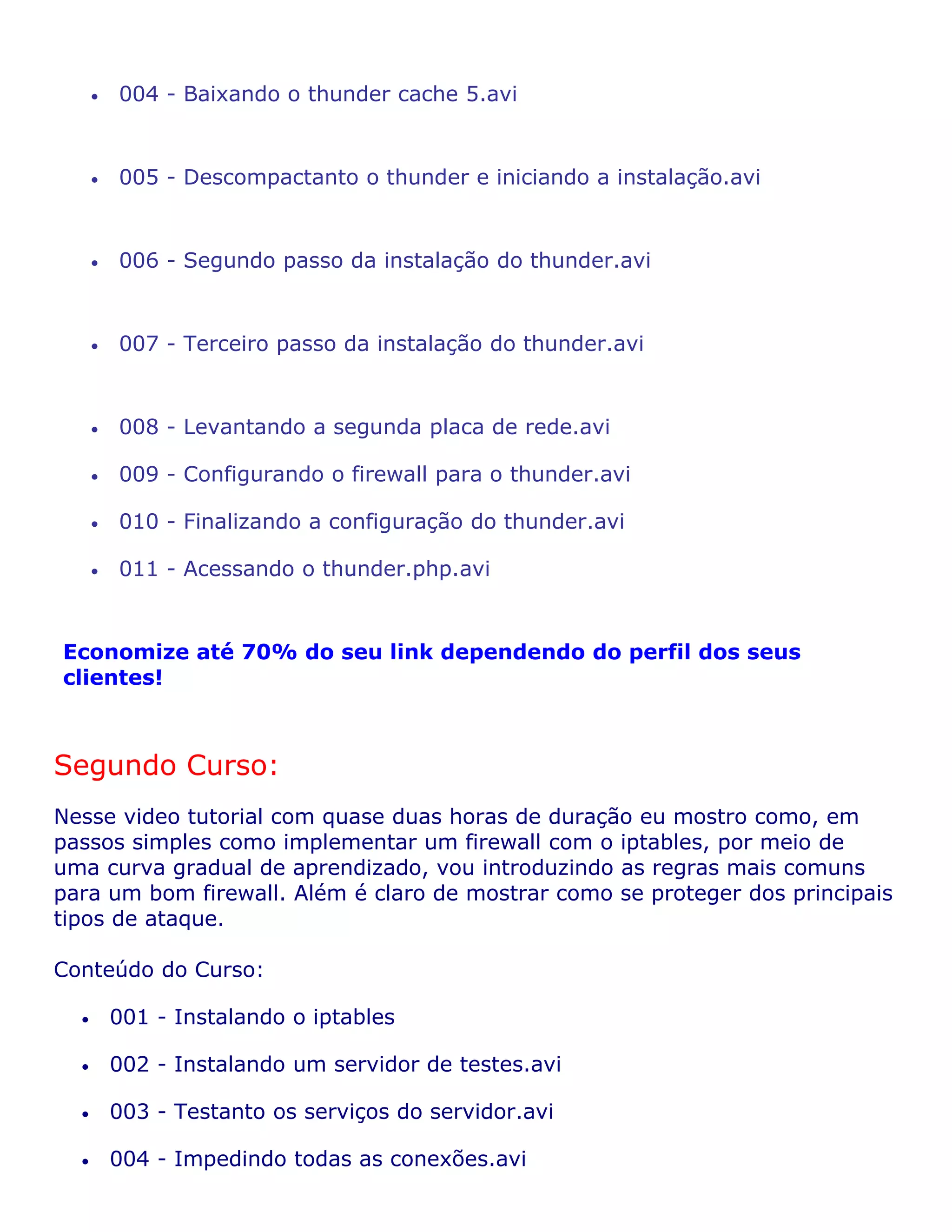 •   004 - Baixando o thunder cache 5.avi


      •   005 - Descompactanto o thunder e iniciando a instalação.avi


      •   006 - Segundo passo da instalação do thunder.avi


      •   007 - Terceiro passo da instalação do thunder.avi


      •   008 - Levantando a segunda placa de rede.avi

      •   009 - Configurando o firewall para o thunder.avi

      •   010 - Finalizando a configuração do thunder.avi

      •   011 - Acessando o thunder.php.avi


Economize até 70% do seu link dependendo do perfil dos seus
clientes!



Segundo Curso:
Nesse video tutorial com quase duas horas de duração eu mostro como, em
passos simples como implementar um firewall com o iptables, por meio de
uma curva gradual de aprendizado, vou introduzindo as regras mais comuns
para um bom firewall. Além é claro de mostrar como se proteger dos principais
tipos de ataque.

Conteúdo do Curso:

  •       001 - Instalando o iptables

  •       002 - Instalando um servidor de testes.avi

  •       003 - Testanto os serviços do servidor.avi

  •       004 - Impedindo todas as conexões.avi
 