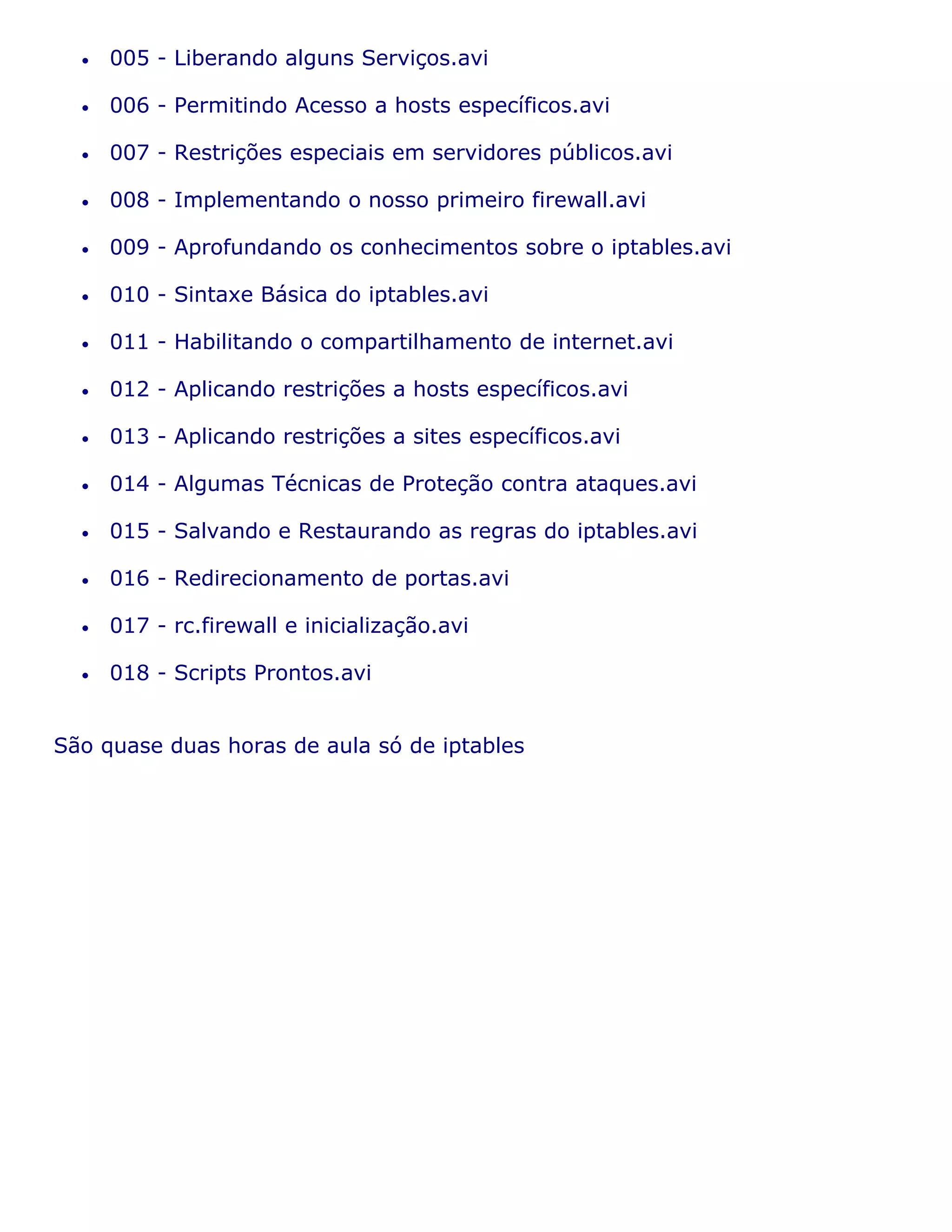 •   005 - Liberando alguns Serviços.avi

  •   006 - Permitindo Acesso a hosts específicos.avi

  •   007 - Restrições especiais em servidores públicos.avi

  •   008 - Implementando o nosso primeiro firewall.avi

  •   009 - Aprofundando os conhecimentos sobre o iptables.avi

  •   010 - Sintaxe Básica do iptables.avi

  •   011 - Habilitando o compartilhamento de internet.avi

  •   012 - Aplicando restrições a hosts específicos.avi

  •   013 - Aplicando restrições a sites específicos.avi

  •   014 - Algumas Técnicas de Proteção contra ataques.avi

  •   015 - Salvando e Restaurando as regras do iptables.avi

  •   016 - Redirecionamento de portas.avi

  •   017 - rc.firewall e inicialização.avi

  •   018 - Scripts Prontos.avi


São quase duas horas de aula só de iptables
 
