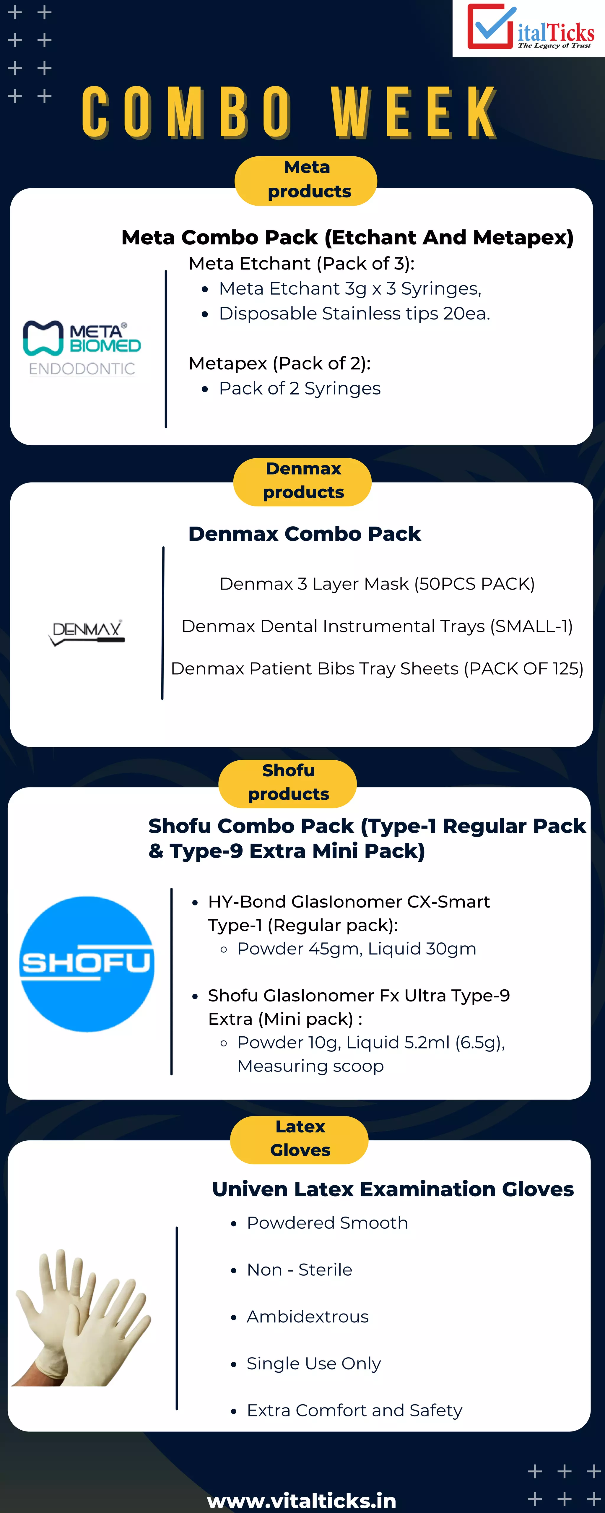 C O M B O W E E K
C O M B O W E E K
Meta
products
Denmax
products
Shofu
products
Latex
Gloves
Denmax Combo Pack
Shofu Combo Pack (Type-1 Regular Pack
& Type-9 Extra Mini Pack)
Univen Latex Examination Gloves
Meta Etchant 3g x 3 Syringes,
Disposable Stainless tips 20ea.
Pack of 2 Syringes
Meta Etchant (Pack of 3):
Metapex (Pack of 2):
HY-Bond GlasIonomer CX-Smart
Type-1 (Regular pack):
Powder 45gm, Liquid 30gm
Shofu GlasIonomer Fx Ultra Type-9
Extra (Mini pack) :
Powder 10g, Liquid 5.2ml (6.5g),
Measuring scoop
Powdered Smooth
Non - Sterile
Ambidextrous
Single Use Only
Extra Comfort and Safety
Meta Combo Pack (Etchant And Metapex)
Denmax 3 Layer Mask (50PCS PACK)
Denmax Dental Instrumental Trays (SMALL-1)
Denmax Patient Bibs Tray Sheets (PACK OF 125)
www.vitalticks.in
