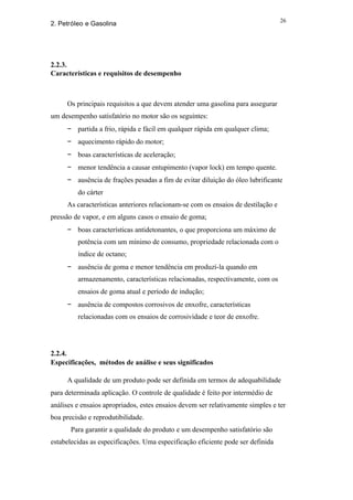 26
2. Petróleo e Gasolina




2.2.3.
Características e requisitos de desempenho



     Os principais requisitos a que devem atender uma gasolina para assegurar
um desempenho satisfatório no motor são os seguintes:
     − partida a frio, rápida e fácil em qualquer rápida em qualquer clima;
     − aquecimento rápido do motor;
     − boas características de aceleração;
     − menor tendência a causar entupimento (vapor lock) em tempo quente.
     − ausência de frações pesadas a fim de evitar diluição do óleo lubrificante
         do cárter
     As características anteriores relacionam-se com os ensaios de destilação e
pressão de vapor, e em alguns casos o ensaio de goma;
     − boas características antidetonantes, o que proporciona um máximo de
         potência com um mínimo de consumo, propriedade relacionada com o
         índice de octano;
     − ausência de goma e menor tendência em produzí-la quando em
         armazenamento, características relacionadas, respectivamente, com os
         ensaios de goma atual e período de indução;
     − ausência de compostos corrosivos de enxofre, características
         relacionadas com os ensaios de corrosividade e teor de enxofre.




2.2.4.
Especificações, métodos de análise e seus significados

     A qualidade de um produto pode ser definida em termos de adequabilidade
para determinada aplicação. O controle de qualidade é feito por intermédio de
análises e ensaios apropriados, estes ensaios devem ser relativamente simples e ter
boa precisão e reprodutibilidade.
       Para garantir a qualidade do produto e um desempenho satisfatório são
estabelecidas as especificações. Uma especificação eficiente pode ser definida
 
