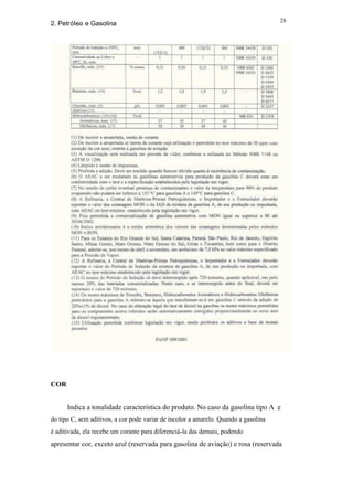 28
2. Petróleo e Gasolina




COR


      Indica a tonalidade característica do produto. No caso da gasolina tipo A e
do tipo C, sem aditivos, a cor pode variar de incolor a amarelo. Quando a gasolina
é aditivada, ela recebe um corante para diferenciá-la das demais, podendo
apresentar cor, exceto azul (reservada para gasolina de aviação) e rosa (reservada
 