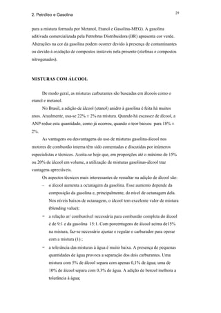 29
2. Petróleo e Gasolina


para a mistura formada por Metanol, Etanol e Gasolina-MEG). A gasolina
aditivada comercializada pela Petrobras Distribuidora (BR) apresenta cor verde.
Alterações na cor da gasolina podem ocorrer devido à presença de contaminantes
ou devido à oxidação de compostos instáveis nela presente (olefinas e compostos
nitrogenados).



MISTURAS COM ÁLCOOL


      De modo geral, as misturas carburantes são baseadas em álcoois como o
etanol e metanol.
      No Brasil, a adição de álcool (etanol) anidro à gasolina é feita há muitos
anos. Atualmente, usa-se 22% ± 2% na mistura. Quando há escassez de álcool, a
ANP reduz esta quantidade, como já ocorreu, quando o teor baixou para 18% ±
2%.
      As vantagens ou desvantagens do uso de misturas gasolina-álcool nos
motores de combustão interna têm sido comentadas e discutidas por inúmeros
especialistas e técnicos. Aceita-se hoje que, em proporções até o máximo de 15%
ou 20% de álcool em volume, a utilização de misturas gasolinas-álcool traz
vantagens apreciáveis.
      Os aspectos técnicos mais interessantes de ressaltar na adição de álcool são:
      –   o álcool aumenta a octanagem da gasolina. Esse aumento depende da
          composição da gasolina e, principalmente, do nível de octanagem dela.
          Nos níveis baixos de octanagem, o álcool tem excelente valor de mistura
          (blending value);
      − a relação ar/ combustível necessária para combustão completa do álcool
          é de 9:1 e da gasolina 15:1. Com porcentagens de álcool acima de15%
          na mistura, faz-se necessário ajustar e regular o carburador para operar
          com a mistura (1) ;
      − a tolerância das misturas à água é muito baixa. A presença de pequenas
          quantidades de água provoca a separação dos dois carburantes. Uma
          mistura com 5% de álcool separa com apenas 0,1% de água; uma de
          10% de álcool separa com 0,3% de água. A adição de benzol melhora a
          tolerância à água;
 