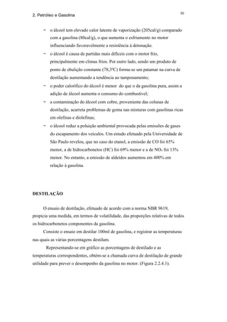 30
2. Petróleo e Gasolina


     − o álcool tem elevado calor latente de vaporização (205cal/g) comparado
         com a gasolina (80cal/g), o que aumenta o esfriamento no motor
         influenciando favoravelmente a resistência à detonação.
     − o álcool é causa de partidas mais difíceis com o motor frio,
         principalmente em climas frios. Por outro lado, sendo um produto de
         ponto de ebulição constante (78,3ºC) forma-se um patamar na curva de
         destilação aumentando a tendência ao tamponamento;
     − o poder calorífico do álcool é menor do que o da gasolina pura, assim a
         adição de álcool aumenta o consumo do combustível;
     − a contaminação do álcool com cobre, proveniente das colunas de
         destilação, acarreta problemas de goma nas misturas com gasolinas ricas
         em olefinas e diolefinas;
     − o álcool reduz a poluição ambiental provocada pelas emissões de gases
         do escapamento dos veículos. Um estudo efetuado pela Universidade de
         São Paulo revelou, que no caso do etanol, a emissão de CO foi 65%
         menor, a de hidrocarbonetos (HC) foi 69% menor e a de NOx foi 13%
         menor. No entanto, a emissão de aldeídos aumentou em 400% em
         relação à gasolina.




DESTILAÇÃO


     O ensaio de destilação, efetuado de acordo com a norma NBR 9619,
propicia uma medida, em termos de volatilidade, das proporções relativas de todos
os hidrocarbonetos componentes da gasolina.
     Consiste o ensaio em destilar 100ml de gasolina, e registrar as temperaturas
nas quais as várias porcentagens destilam.
       Representando-se em gráfico as porcentagens de destilado e as
temperaturas correspondentes, obtém-se a chamada curva de destilação de grande
utilidade para prever o desempenho da gasolina no motor. (Figura 2.2.4.1).
 
