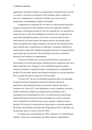 32
2. Petróleo e Gasolina


aquecimento, aceleração, tendência ao tamponamento e diluição do óleo do cárter
e, em parte, a economia de combustível. Elas controlam, ainda, a tendência a
provocar o congelamento no carburador, fenômeno que ocorre a baixas
temperaturas em determinadas condições de umidade.
     A temperatura de evaporação dos 10% deve ser suficientemente baixa para
assegurar uma partida fácil sob condições normais de temperatura ambiente.
Geralmente, a temperatura do ponto de 10% de evaporado deve ser mais baixa no
inverno do que no verão. Da volatilidade dos primeiros 10% vai depender uma
vaporização adequada do produto, a fim de que o motor frio entre em pleno
funcionamento com menor número de rotações possível, favorecendo, desse
modo, uma partida fácil e rápida. Entretanto, um ponto de 10% demasiado baixo
pode contribuir para o congelamento no carburador e ocasionar o fenômeno do
tamponamento (vapor-lock). Quando duas gasolinas possuem a mesma pressão de
vapor, aquela que tem um ponto 10% da destilação mais baixo, usualmente
apresenta maior tendência ao tamponamento.
       O excesso de frações leves em uma gasolina favorece a interrupção do
fluxo líquido ou o tornam descontínuo, podendo provocar a parada do motor ou as
falhas conhecidas como “engasgue”. Uma volatilidade exagerada, também,
aumenta as perdas por evaporação durante o armazenamento e manipulação do
produto. Por outro lado, quando a porcentagem de frações leves de uma gasolina é
baixa, a partida do motor em tempo frio será mais difícil.
       O “ponto 50%” da curva de destilação da gasolina indica sua capacidade
de suprir uma mistura adequada de combustível durante o período de
aquecimento, particularmente durante as acelerações. Quanto mais baixa a
temperatura do “ponto 50%”, mais rapidamente o motor se aquecerá; entretanto,
também aumentará a tendência ao congelamento no carburador, com a
conseqüente possível paralisação do motor. As características de aquecimento
rápido são desejáveis tanto para um bom desempenho do veículo, como para
evitar o desperdício do combustível que ocorre enquanto o afogador está em
operação. Em resumo, as características de aquecimento e aceleração dependem
das frações intermediárias controladas pela temperatura dos 50% evaporados, que
nas gasolinas atuais, se situa em torno dos 100ºC.
     As temperaturas correspondente aos “90% evaporado” e ao “ponto final de
ebulição”, assim como a porcentagem de resíduos indicam a quantidade de
 