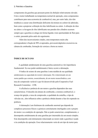 33
2. Petróleo e Gasolina


componentes da gasolina que possuem ponto de ebulição relativamente elevado.
Com o motor trabalhando na temperatura normal de operação, estes componentes
contribuem para uma economia de combustível, mas, por outro lado, eles têm
tendência a causar uma distribuição deficiente da mistura no coletor de admissão,
bem como a propiciar a diluição do óleo lubrificante no cárter. A diluição do óleo
no cárter e a lavagem do óleo lubrificante nas paredes dos cilindros ocorrem
sempre que a gasolina os atinge em forma líquida e tem oportunidade de fluir para
o carter, passando pelos anéis de seguimento.
      Além dos inconvenientes citados, uma temperatura muito alta
correspondente à fração de 90% evaporados, provocará depósitos excessivos na
câmara de combustão, formação de vernizes e borra no motor.




ÍNDICE DE OCTANO


      A qualidade antidetonante de uma gasolina automotiva é de importância
fundamental. Se esse poder antidetonante é baixo ocorre a detonação.
      O índice de octano de uma gasolina é uma medida da sua qualidade
antidetonante ou capacidade de resistir à detonação. Ele é determinado em um
motor padrão que consiste, essencialmente, de um motor monocilíndrico, com
taxa de compressão variável e que foi desenvolvido pelo Cooperative Fuel
Research Committee – CFR.
      A eficiência e potência de um motor a gasolina dependem das suas
características. O desenho da câmara de combustão, a mistura combustível, o
avanço da ignição, a taxa de compressão, a qualidade da centelha, o tipo de
válvulas etc., têm influencia sobre a potência obtida durante a fase de expansão ou
potência.
      A detonação é um fenômeno de combustão anormal que depende de
complexos processos físicos e químicos estreitamente interligados com o projeto
do motor e as condições de operação. Não se pode caracterizar, completamente, o
desempenho antidetonante de uma gasolina por intermédio de um ensaio simples.
Este desempenho está intimamente relacionado ao motor onde a gasolina é usada
e às condições de operação. Esse relacionamento varia de um tipo de motor para
 